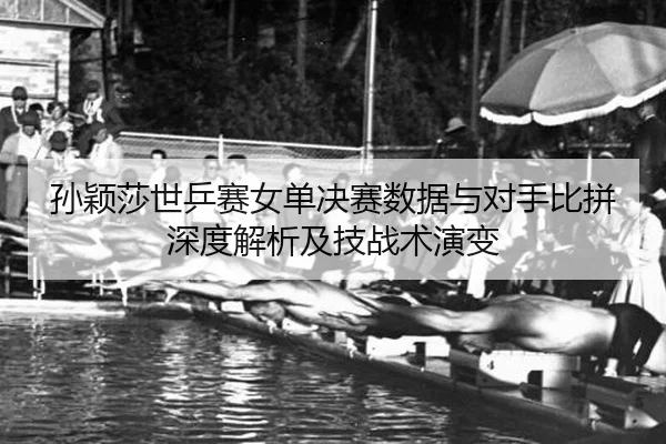 孙颖莎世乒赛女单决赛数据与对手比拼深度解析及技战术演变