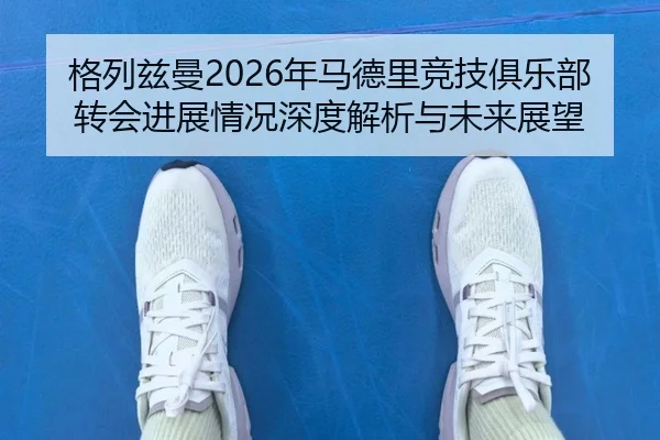 格列兹曼2026年马德里竞技俱乐部转会进展情况深度解析与未来展望