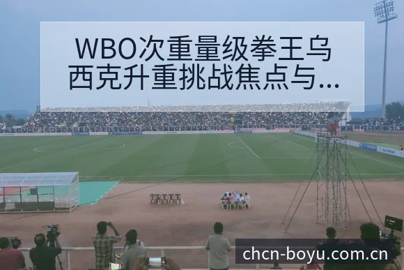 WBO次重量级拳王乌西克升重挑战焦点与风险观察博鱼体育 - BOYUSPORTS